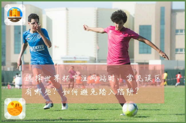 选择世界杯下注网站时，常见误区有哪些？如何避免踏入陷阱？