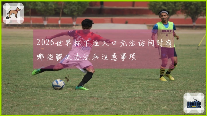 2026世界杯下注入口无法访问时有哪些解决办法和注意事项
